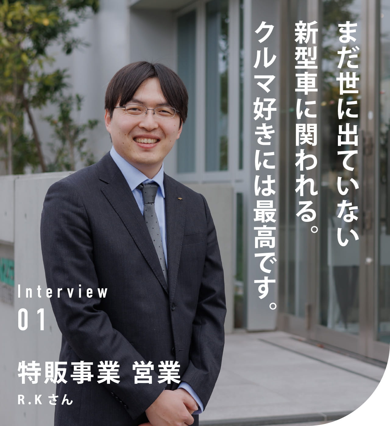 Interview 01 特販事業　営業 R.Kさん まだ世に出ていない新型車に関われる。クルマ好きには最高です。