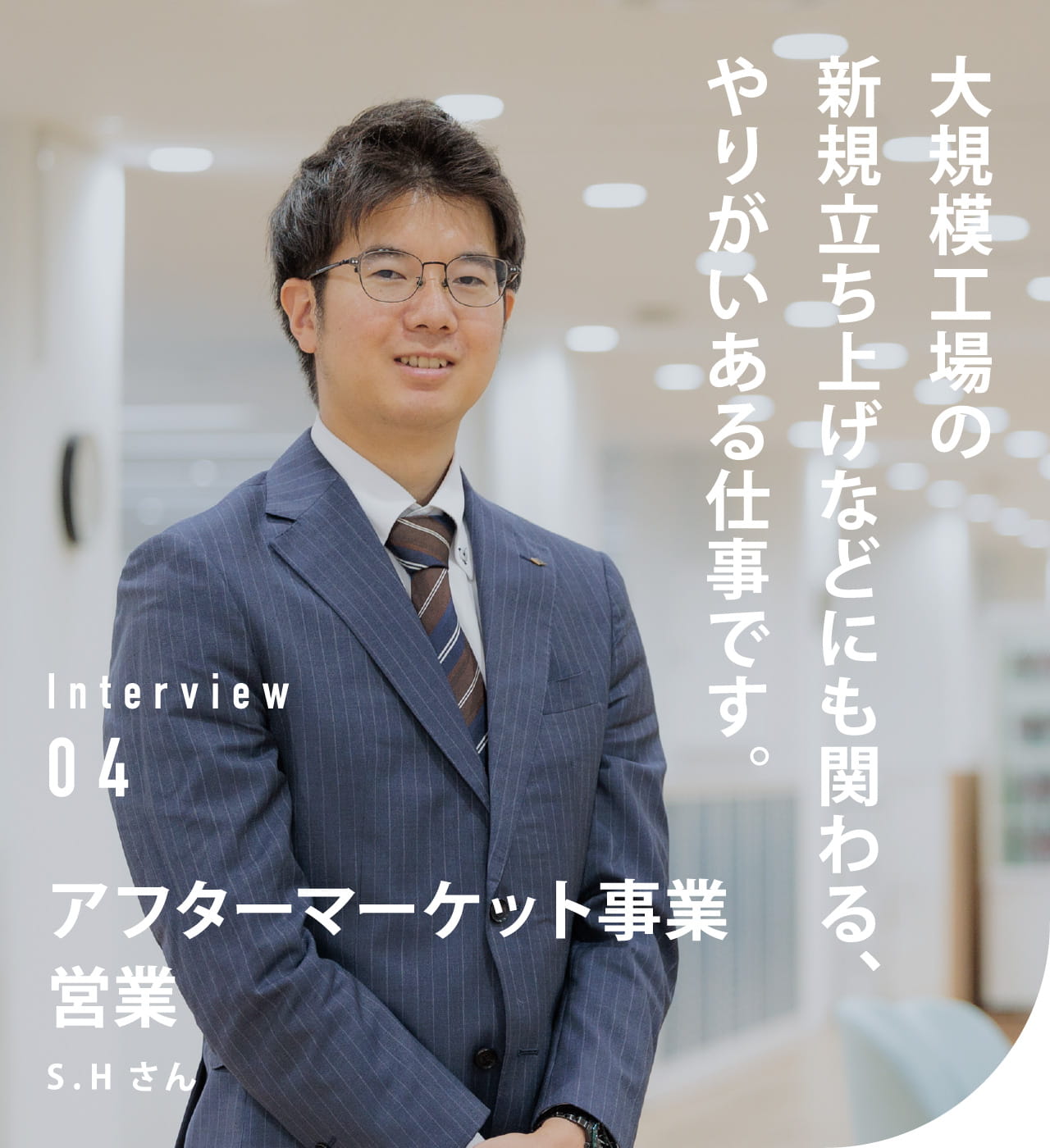 Interview 04 アフターマーケット事業　営業 S.Hさん 大規模工場の新規立ち上げなどにも関わる、やりがいある仕事です。